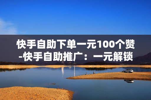 快手自助下单一元100个赞-快手自助推广：一元解锁100点赞力，打造爆款速成攻略