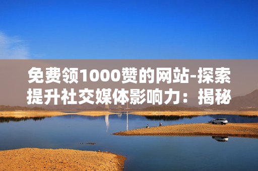 免费领1000赞的网站-探索提升社交媒体影响力：揭秘免费获取1000赞的策略与网站资源