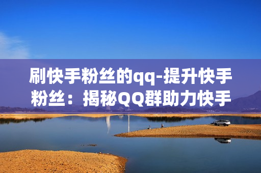 刷快手粉丝的qq-提升快手粉丝：揭秘QQ群助力快手刷粉策略与技巧