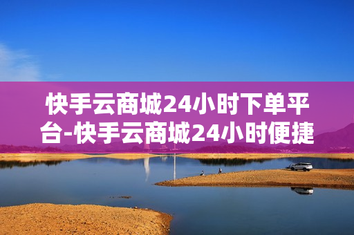 快手云商城24小时下单平台-快手云商城24小时便捷下单：全天候购物新体验