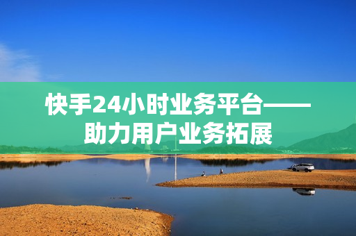 快手24小时业务平台——助力用户业务拓展