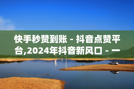 快手秒赞到账 - 抖音点赞平台,2024年抖音新风口 - 一元10万qq赞