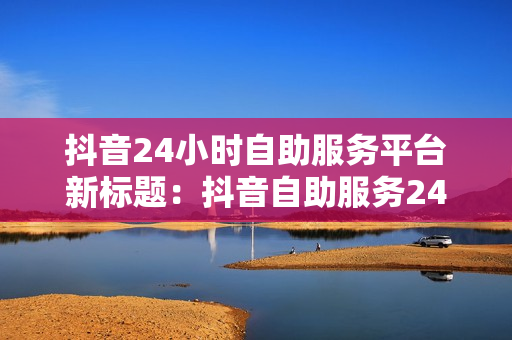 抖音24小时自助服务平台新标题：抖音自助服务24h