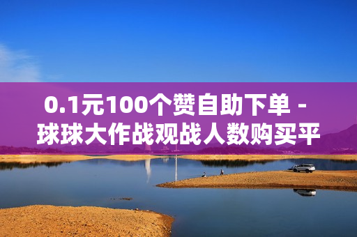 0.1元100个赞自助下单 - 球球大作战观战人数购买平台,dnf卡盟平台178卡盟 - 111点赞网