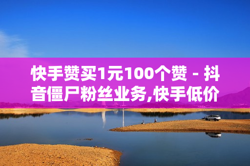 快手赞买1元100个赞 - 抖音僵尸粉丝业务,快手低价业务网 - 自助平台业务下单真人