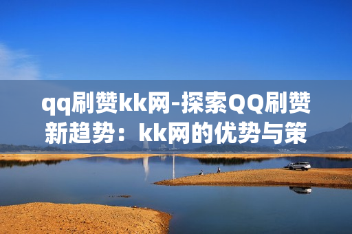 qq刷赞kk网-探索QQ刷赞新趋势：kk网的优势与策略分析