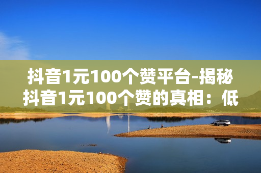 抖音1元100个赞平台-揭秘抖音1元100个赞的真相：低成本营销新策略？还是陷阱？