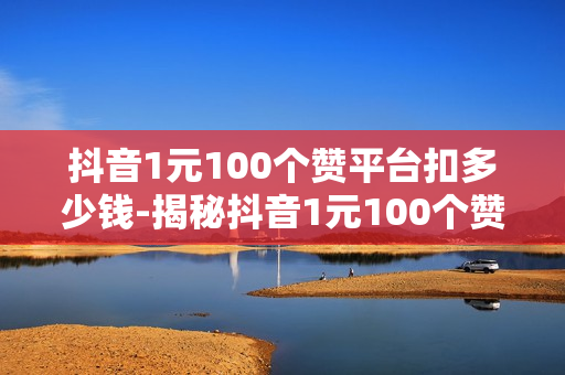 抖音1元100个赞平台扣多少钱-揭秘抖音1元100个赞背后：真实成本、风险与性价比分析