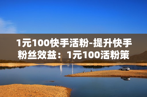 1元100快手活粉-提升快手粉丝效益：1元100活粉策略详解与实施指南