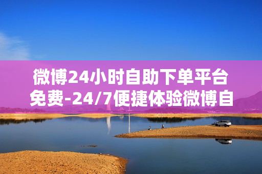 微博24小时自助下单平台免费-24/7便捷体验微博自助下单平台：免费服务全面解析与优化指南