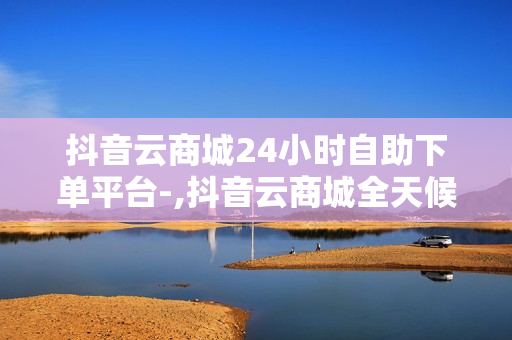 抖音云商城24小时自助下单平台-,抖音云商城全天候自助下单平台：便捷购物的新时代