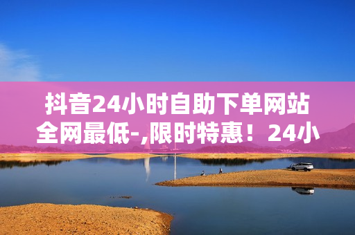 抖音24小时自助下单网站全网最低-,限时特惠！24小时自助下单神器，全网最低价等你来抢