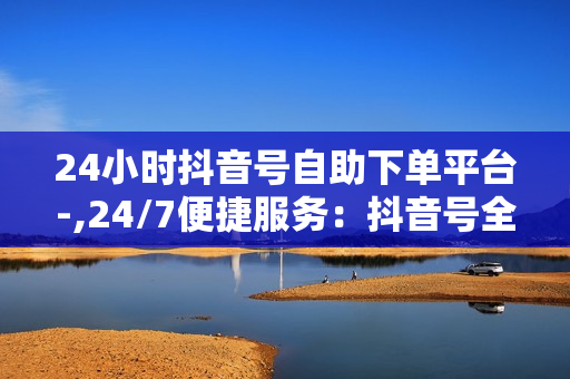 24小时抖音号自助下单平台-,24/7便捷服务：抖音号全方位自助下单神器，轻松提升流量与收益