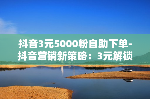 抖音3元5000粉自助下单-抖音营销新策略：3元解锁5000粉丝自助下单教程