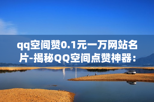 qq空间赞0.1元一万网站名片-揭秘QQ空间点赞神器：0.1元/万赞轻松打造个人魅力名片！