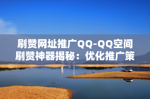 刷赞网址推广QQ-QQ空间刷赞神器揭秘：优化推广策略与安全实践指南