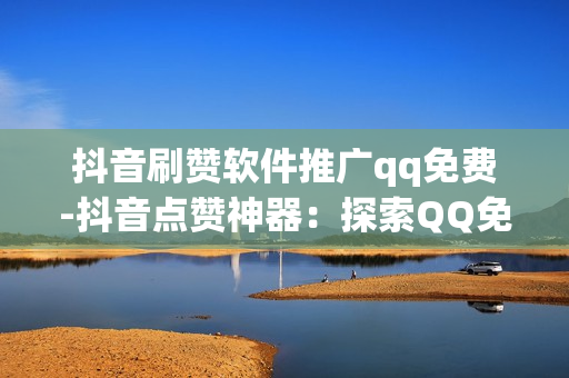 抖音刷赞软件推广qq免费-抖音点赞神器：探索QQ免费刷赞背后的秘密与风险