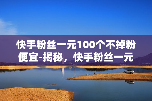 快手粉丝一元100个不掉粉便宜-揭秘，快手粉丝一元100个？真相大曝光！安全不掉粉的营销策略解析