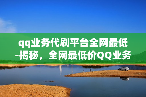 qq业务代刷平台全网最低-揭秘，全网最低价QQ业务代刷平台，专业服务背后的秘密与优势