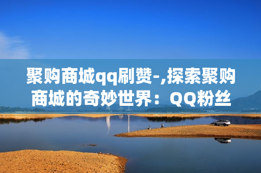 聚购商城qq刷赞-,探索聚购商城的奇妙世界：QQ粉丝点赞神器揭秘