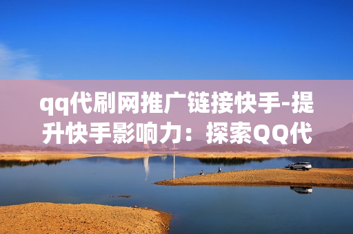 qq代刷网推广链接快手-提升快手影响力：探索QQ代刷网在内容推广中的策略与实践