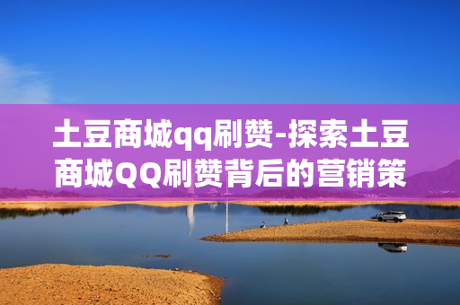 土豆商城qq刷赞-探索土豆商城QQ刷赞背后的营销策略与影响