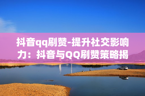 抖音qq刷赞-提升社交影响力：抖音与QQ刷赞策略揭秘与优化