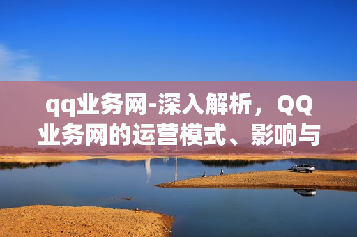 qq业务网-深入解析，QQ业务网的运营模式、影响与未来发展