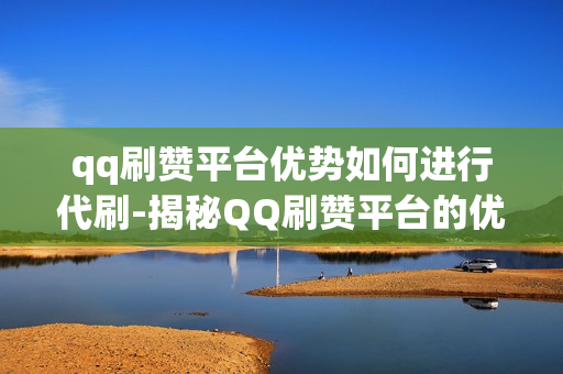 qq刷赞平台优势如何进行代刷-揭秘QQ刷赞平台的优势与安全代刷策略，提升社交影响力的艺术