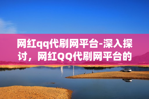 网红qq代刷网平台-深入探讨，网红QQ代刷网平台的现状、风险与未来发展