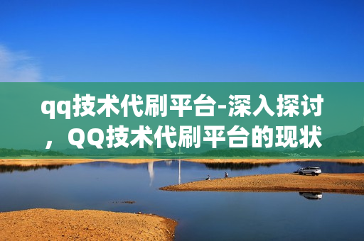 qq技术代刷平台-深入探讨，QQ技术代刷平台的现状、风险与未来发展——一个全面的视角