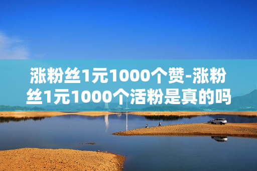 涨粉丝1元1000个赞-涨粉丝1元1000个活粉是真的吗