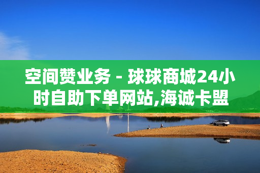 空间赞业务 - 球球商城24小时自助下单网站,海诚卡盟 - 24小时秒单业务平台便宜