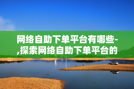 网络自助下单平台有哪些-,探索网络自助下单平台的多元化世界，种类、优势与选择指南