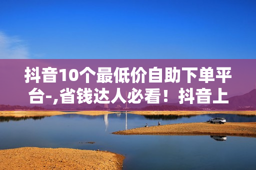 抖音10个最低价自助下单平台-,省钱达人必看！抖音上十个超值自助下单平台盘点，轻松购物，价格低到让你尖叫！