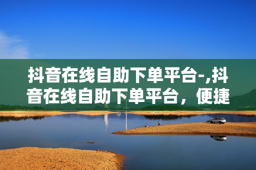 抖音在线自助下单平台-,抖音在线自助下单平台，便捷购物新时代的到来！