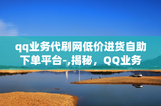 qq业务代刷网低价进货自助下单平台-,揭秘，QQ业务代刷网一站式服务，自助下单平台背后的运营秘籍与优势解析