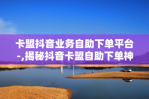 卡盟抖音业务自助下单平台-,揭秘抖音卡盟自助下单神器，高效运营攻略与实战指南