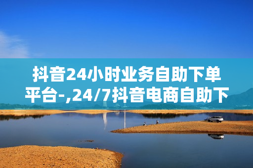 抖音24小时业务自助下单平台-,24/7抖音电商自助下单神器，轻松入驻，高效运营的全流程服务平台