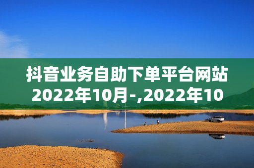 抖音业务自助下单平台网站2022年10月-,2022年10月最新抖音业务自助下单平台深度解析与操作指南