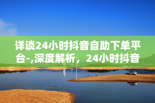 详谈24小时抖音自助下单平台-,深度解析，24小时抖音自助下单平台的全貌与运营策略