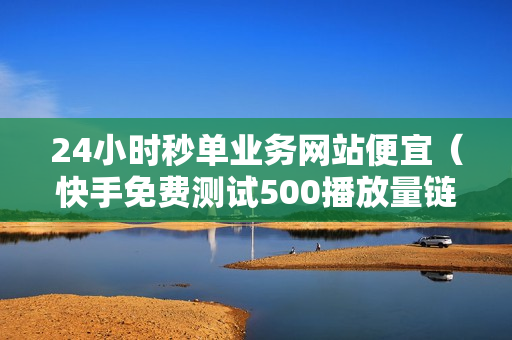 24小时秒单业务网站便宜（快手免费测试500播放量链接）