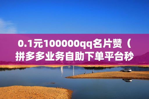 0.1元100000qq名片赞（拼多多业务自助下单平台秒刷）