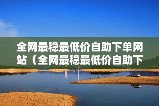 全网最稳最低价自助下单网站（全网最稳最低价自助下单网站，让您购物更省心、更放心）